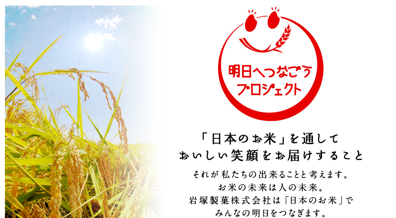 「明日へつなごうプロジェクト」　「日本のお米」を通しておいしい笑顔をお届けすること－それが私たちの出来ることと考えます。お米の未来は人の未来。岩塚製菓株式会社は「日本のお米」で
みんなの明日をつなぎます。