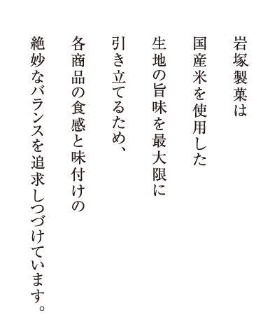 岩塚製菓は国産米を100％使用した生地の旨味を最大限に引き立てるため、各商品の食感と味付けの絶妙なバランスを追求しつづけています。